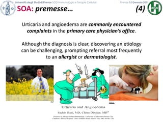 Università degli Studi di Firenze SOD Immunologia e Terapie Cellulari             	           Firenze 15 Gennaio 2011SOA: premesse…                                  (4)                                           Urticaria and angioedema are commonly encountered complaints in the primary care physician’s office. Although the diagnosis is clear, discovering an etiology can be challenging, prompting referral most frequently to an allergistor dermatologist.