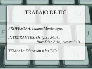 TRABAJO DE TIC
PROFESORA: Liliana Montenegro.
INTEGRANTES: Ortigosa Maria,
Ruiz Diaz Ariel, Acosta Luis.
TEMA: La Educación y las TICs
 