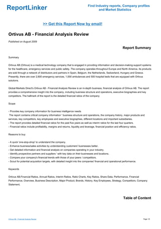 Find Industry reports, Company profiles
ReportLinker                                                                          and Market Statistics



                                         >> Get this Report Now by email!

Ortivus AB - Financial Analysis Review
Published on August 2009

                                                                                                                  Report Summary

Summary


Ortivus AB (Ortivus) is a medical technology company that is engaged in providing information and decision-making support systems
for the healthcare, emergency services and public safety. The company operates throughout Europe and North America. Its products
are sold through a network of distributors and partners in Spain, Belgium, the Netherlands, Switzerland, Hungary and Greece.
Presently, there are over 2,600 emergency services, 1,000 ambulances and 500 hospital beds that are equipped with Ortivus
solutions.


Global Markets Direct's Ortivus AB - Financial Analysis Review is an in-depth business, financial analysis of Ortivus AB. The report
provides a comprehensive insight into the company, including business structure and operations, executive biographies and key
competitors. The hallmark of the report is the detailed financial ratios of the company


Scope


- Provides key company information for business intelligence needs
The report contains critical company information ' business structure and operations, the company history, major products and
services, key competitors, key employees and executive biographies, different locations and important subsidiaries.
- The report provides detailed financial ratios for the past five years as well as interim ratios for the last four quarters.
- Financial ratios include profitability, margins and returns, liquidity and leverage, financial position and efficiency ratios.


Reasons to buy


- A quick 'one-stop-shop' to understand the company.
- Enhance business/sales activities by understanding customers' businesses better.
- Get detailed information and financial analysis on companies operating in your industry.
- Identify prospective partners and suppliers ' with key data on their businesses and locations.
- Compare your company's financial trends with those of your peers / competitors.
- Scout for potential acquisition targets, with detailed insight into the companies' financial and operational performance.


Keywords


Ortivus AB,Financial Ratios, Annual Ratios, Interim Ratios, Ratio Charts, Key Ratios, Share Data, Performance, Financial
Performance, Overview, Business Description, Major Product, Brands, History, Key Employees, Strategy, Competitors, Company
Statement,




                                                                                                                  Table of Content




Ortivus AB - Financial Analysis Review                                                                                             Page 1/5
 