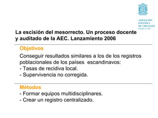 La escisión del mesorrecto. Un proceso docente
y auditado de la AEC. Lanzamiento 2006
 Objetivos
 Conseguir resultados similares a los de los registros
 poblacionales de los países escandinavos:
 - Tasas de recidiva local.
 - Supervivencia no corregida.

 Métodos
 - Formar equipos multidisciplinares.
 - Crear un registro centralizado.
 