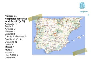 Número de
Hospitales formados
en el Estado (n 71)
Andalucía 13
Aragón 1
Asturias 2
Baleares 2
Canarias 2
Castilla-La Mancha 1
Castilla - León 4
Cataluña 12
Galicia 6
Madrid 7
Murcia 5
Navarra 1
País Vasco 3
Valencia 10
 