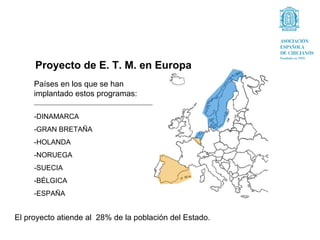 Proyecto de E. T. M. en Europa
     Países en los que se han
     implantado estos programas:

     -DINAMARCA
     -GRAN BRETAÑA
     -HOLANDA
     -NORUEGA
     -SUECIA
     -BÉLGICA
     -ESPAÑA


El proyecto atiende al 28% de la población del Estado.
 