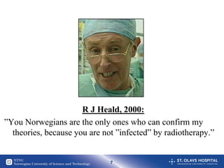 R J Heald, 2000:
”You Norwegians are the only ones who can confirm my
  theories, because you are not ”infected” by radiotherapy.”


                              7
 