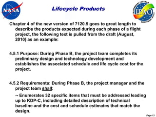 Lifecycle Products

Chapter 4 of the new version of 7120.5 goes to great length to
  describe the products expected during each phase of a flight
  project, the following text is pulled from the draft (August,
  2010) as an example:


4.5.1 Purpose: During Phase B, the project team completes its
   preliminary design and technology development and
   establishes the associated schedule and life cycle cost for the
   project.


4.5.2 Requirements: During Phase B, the project manager and the
   project team shall:
  -- Enumerates 32 specific items that must be addressed leading
  up to KDP-C, including detailed description of technical
  baseline and the cost and schedule estimates that match the
  design.
                                                                     Page 13
 