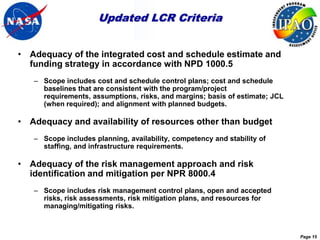 Updated LCR Criteria


• Adequacy of the integrated cost and schedule estimate and
  funding strategy in accordance with NPD 1000.5
   – Scope includes cost and schedule control plans; cost and schedule
     baselines that are consistent with the program/project
     requirements, assumptions, risks, and margins; basis of estimate; JCL
     (when required); and alignment with planned budgets.

• Adequacy and availability of resources other than budget
   – Scope includes planning, availability, competency and stability of
     staffing, and infrastructure requirements.

• Adequacy of the risk management approach and risk
  identification and mitigation per NPR 8000.4
   – Scope includes risk management control plans, open and accepted
     risks, risk assessments, risk mitigation plans, and resources for
     managing/mitigating risks.



                                                                             Page 15
 