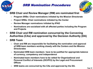 SRB Nomination Procedures

• SRB Chair and Review Manager (RM) are nominated first
   – Program SRBs: Chair nominations initiated by the Mission Directorate
   – Project SRBs: Chair nominations initiated by the Center
   – Review Manager nominations initiated by IPAO
   – Nominations are socialized with all affected parties including the Program
     and Projects
• SRB Chair and RM nomination concurred by the Convening
  Authorities (CAs) and approved by the Decision Authority (DA)
• SRB Team
   – Chair and RM are responsible for facilitating the nomination and approval
     of SRB team members working closely with the Centers and the Mission
     Directorates
   – Nominated SRB team members have to be justified for appropriate balance
     of currency, competency and independence
   – Nominated team members have to be vetted for Organizational and
     Personal Conflict of Interests (OCI/PCI) by the Legal and Procurement
     Offices
   – SRB teams are concurred by the CAs and approved by the DA.
                                                                                  Page 18
 