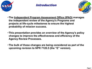 Introduction


• The Independent Program Assessment Office (IPAO) manages
  the independent review of the Agency's Programs and
  projects at life-cycle milestones to ensure the highest
  probability of mission success.

• This presentation provides an overview of the Agency’s policy
  changes to improve the effectiveness and efficiency of the
  Agency Review Processes.

• The bulk of these changes are being considered as part of the
  upcoming revision to NPR 7120.5 (the “E” version).




                                                                  Page 2
 