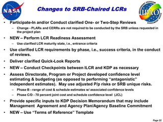 Changes to SRB-Chaired LCRs

•   Participate-In and/or Conduct clarified One- or Two-Step Reviews
     –   Change - PLARs and CERRs are not required to be conducted by the SRB unless requested in
         the project plan

•   NEW – Perform LCR Readiness Assessment
     –   Use clarified LCR maturity state, i.e., entrance criteria

•   Use clarified LCR requirements by phase, i.e., success criteria, in the conduct
    of reviews.
•   Deliver clarified Quick-Look Reports
•   NEW – Conduct Checkpoints between ILCR and KDP as necessary
•   Assess Directorate, Program or Project developed confidence level
    estimating & budgeting (as opposed to performing “antagonistic”
    independent estimates). May use adjusted P/p risks or SRB unique risks.
     –   Phase B - range of cost & schedule estimates w/ associated confidence levels
     –   Phase C/D - 70 percent joint cost and schedule confidence level (JCL)

•   Provide specific inputs to KDP Decision Memorandum that may include
    Management Agreement and Agency Plan/Agency Baseline Commitment
•   NEW – Use “Terms of Reference” Template
                                                                                             Page 22
 