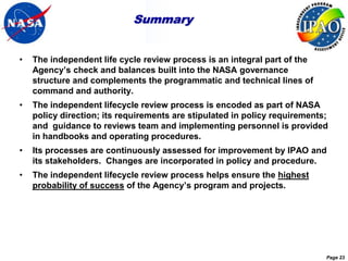 Summary


•   The independent life cycle review process is an integral part of the
    Agency’s check and balances built into the NASA governance
    structure and complements the programmatic and technical lines of
    command and authority.
•   The independent lifecycle review process is encoded as part of NASA
    policy direction; its requirements are stipulated in policy requirements;
    and guidance to reviews team and implementing personnel is provided
    in handbooks and operating procedures.
•   Its processes are continuously assessed for improvement by IPAO and
    its stakeholders. Changes are incorporated in policy and procedure.
•   The independent lifecycle review process helps ensure the highest
    probability of success of the Agency’s program and projects.




                                                                            Page 23
 