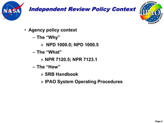 Independent Review Policy Context


• Agency policy context
   – The “Why”
       » NPD 1000.0; NPD 1000.5
   – The “What”
       » NPR 7120.5; NPR 7123.1
   – The “How”
       » SRB Handbook
       » IPAO System Operating Procedures




                                            Page 5
 