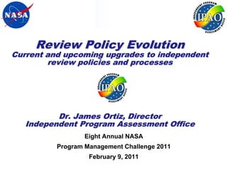 Review Policy Evolution
Current and upcoming upgrades to independent
        review policies and processes




          Dr. James Ortiz, Director
   Independent Program Assessment Office
                  Eight Annual NASA
          Program Management Challenge 2011
                   February 9, 2011
                                               Page 1
 