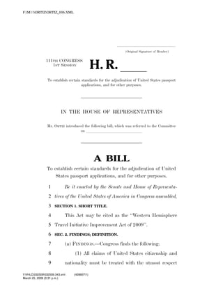 F:M11ORTIZORTIZ_006.XML




                                                                                               .....................................................................
                                                                                                         (Original Signature of Member)



                                                                        H. R. ll
                                111TH CONGRESS
                                   1ST SESSION


                                 To establish certain standards for the adjudication of United States passport
                                                      applications, and for other purposes.




                                               IN THE HOUSE OF REPRESENTATIVES

                                 Mr. ORTIZ introduced the following bill; which was referred to the Committee
                                                    on llllllllllllll




                                                                           A BILL
                                 To establish certain standards for the adjudication of United
                                     States passport applications, and for other purposes.

                                  1               Be it enacted by the Senate and House of Representa-
                                  2 tives of the United States of America in Congress assembled,
                                  3        SECTION 1. SHORT TITLE.

                                  4               This Act may be cited as the ‘‘Western Hemisphere
                                  5 Travel Initiative Improvement Act of 2009’’.
                                  6        SEC. 2. FINDINGS; DEFINITION.

                                  7               (a) FINDINGS.—Congress finds the following:
                                  8                        (1) All claims of United States citizenship and
                                  9               nationality must be treated with the utmost respect

            f:VHLC032509032509.343.xml                  (428607|1)
            March 25, 2009 (5:31 p.m.)
VerDate 0ct 09 2002   17:31 Mar 25, 2009    Jkt 000000   PO 00000   Frm 00001   Fmt 6652   Sfmt 6201   C:TEMPORTIZ_~1.XML               HOLCPC
 