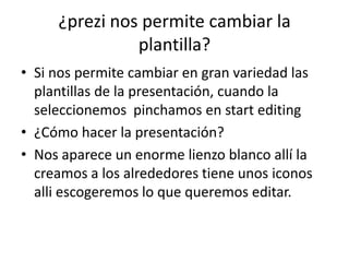 ¿prezi nos permite cambiar la
plantilla?
• Si nos permite cambiar en gran variedad las
plantillas de la presentación, cuando la
seleccionemos pinchamos en start editing
• ¿Cómo hacer la presentación?
• Nos aparece un enorme lienzo blanco allí la
creamos a los alrededores tiene unos iconos
alli escogeremos lo que queremos editar.
 