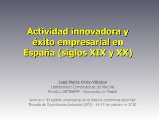 Actividad innovadora y éxito empresarial en España (siglos XIX y XX) José María Ortiz-Villajos Universidad Complutense de Madrid Proyecto DETESEMP · Comunidad de Madrid Seminario “El espíritu empresarial en la historia económica española” Escuela de Organización Industrial (EOI) · 14-15 de octubre de 2010 