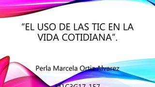 “EL USO DE LAS TIC EN LA
VIDA COTIDIANA”.
Perla Marcela Ortiz Alvarez
 
