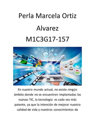 Perla Marcela Ortiz
Alvarez
M1C3G17-157
En nuestro mundo actual, no existe ningún
ámbito donde no se encuentren implantadas las
nuevas TIC, la tecnología es cada vez más
patente, ya que la intención de mejorar nuestra
calidad de vida y nuestros conocimientos da
 