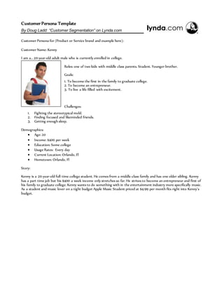 Customer Persona Template
By Doug Ladd: “Customer Segmentation” on Lynda.com
Customer Persona for (Product or Service brand and example here):
Customer Name: Kenny
I am a… 20-year-old adult male who is currently enrolled in college.
Roles: one of two kids with middle class parents. Student. Younger brother.
Goals:
1. To become the first in the family to graduate college.
2. To become an entrepreneur.
3. To live a life filled with excitement.
Challenges:
1. Fighting the stereotypical mold.
2. Finding focused and likeminded friends.
3. Getting enough sleep.
Demographics:
 Age: 20
 Income: $400 per week
 Education: Some college
 Usage Rates: Every day
 Current Location: Orlando, Fl
 Hometown: Orlando, Fl
Story:
Kenny is a 20-year-old full time college student. He comes from a middle-class family and has one older sibling. Kenny
has a part time job but his $400 a week income only stretches so far. He strives to become an entrepreneur and first of
his family to graduate college. Kenny wants to do something with in the entertainment industry more specifically music.
As a student and music lover on a tight budget Apple Music Student priced at $4.99 per month fits right into Kenny’s
budget.
 