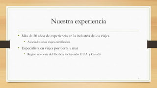 Nuestra experiencia
• Más de 20 años de experiencia en la industria de los viajes.
• Asociados a los viajes certificados
• Especialista en viajes por tierra y mar
• Región noroeste del Pacifico, incluyendo E.U.A. y Canadá
3
 