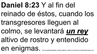 Daniel 8:23 Y al fin del
reinado de éstos, cuando los
transgresores lleguen al
colmo, se levantará un rey
altivo de rostro y entendido
en enigmas. De un malkuth [dominio, reinado, imperio, reino] se levantará un melek [gobernante, rey].
 