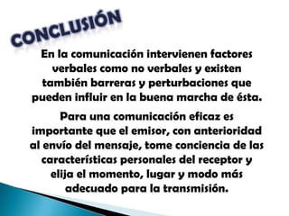 CONCLUSIÓNEn la comunicación intervienen factores verbales como no verbales y existen también barreras y perturbaciones que pueden influir en la buena marcha de ésta.Para una comunicación eficaz es importante que el emisor, con anterioridad al envío del mensaje, tome conciencia de las características personales del receptor y elija el momento, lugar y modo más adecuado para la transmisión. 