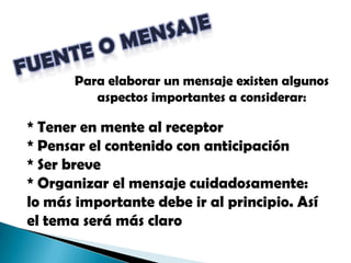 FUENTE O MENSAJEPara elaborar un mensaje existen algunos aspectos importantes a considerar:* Tener en mente al receptor* Pensar el contenido con anticipación* Ser breve* Organizar el mensaje cuidadosamente: lo más importante debe ir al principio. Así el tema será más claro