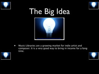 The Big Idea
• Music Libraries are a growing market for indie artist and
composer. It is a very good way to bring in income for a long
time.
http://www.(lickr.com/photos/28402283@N07/3347745000/
 
