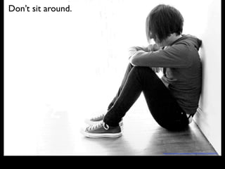 Don’t sit around.
http://www.(lickr.com/photos/17642817@N00/2149696743/
 