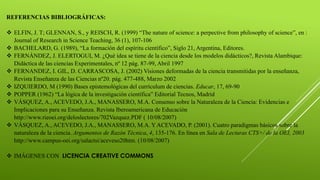 REFERENCIAS BIBLIOGRÁFICAS:
 ELFIN, J. T; GLENNAN, S., y REISCH, R. (1999) “The nature of science: a perpective from philosophy of science”, en :
Journal of Research in Science Teaching, 36 (1), 107-106
 BACHELARD, G. (1989), “La formación del espíritu científico”, Siglo 21, Argentina, Editores.
 FERNÁNDEZ, J. ELERTOGUI, M. ¿Qué idea se tiene de la ciencia desde los modelos didácticos?, Revista Alambique:
Didáctica de las ciencias Experimentales, nº 12 pág. 87-99, Abril 1997
 FERNANDEZ, I. GIL, D. CARRASCOSA, J. (2002) Visiones deformadas de la ciencia transmitidas por la enseñanza,
Revista Enseñanza de las Ciencias nº20. pág. 477-488, Marzo 2002
 IZQUIERDO, M (1990) Bases epistemológicas del currículum de ciencias. Educar, 17, 69-90
 POPPER (1962) “La lógica de la investigación científica” Editorial Tecnos, Madrid
 VÁSQUEZ, A., ACEVEDO, J.A., MANASSERO, M.A. Consenso sobre la Naturaleza de la Ciencia: Evidencias e
Implicaciones para su Enseñanza. Revista Iberoamericana de Educación
http://www.rieoei.org/deloslectores/702Vazquez.PDF ( 10/08/2007)
 VÁSQUEZ, A., ACEVEDO, J.A., MANASSERO, M.A. Y ACEVADO, P. (2001). Cuatro paradigmas básicos sobre la
naturaleza de la ciencia. Argumentos de Razón Técnica, 4, 135-176. En línea en Sala de Lecturas CTS+/ de la OEI, 2003
http://www.campus-oei.org/salactsi/aceveso20htm. (10/08/2007)
 IMÁGENES CON LICENCIA CREATIVE COMMONS
 