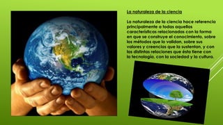 La naturaleza de la ciencia
La naturaleza de la ciencia hace referencia
principalmente a todas aquellas
características relacionadas con la forma
en que se construye el conocimiento, sobre
los métodos que lo validan, sobre sus
valores y creencias que la sustentan, y con
las distintas relaciones que ésta tiene con
la tecnología, con la sociedad y la cultura.
 