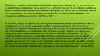 El relativismo niega la existencia de una realidad independiente del observador y sus teorías, de
los paradigmas conceptuales y de su cultura. Por lo tanto la evidencia no sería objetiva puesto que
estaría contaminada con las teorías en las que se sustentan. No es sólo que los científicos tiendan
a ver lo que quieren ver, sino que la observación científica es sólo posible en el contexto de
presuposiciones teóricas concretas (Carrillo, A. 2001).
En resumen, aunque los aspectos epistemológicos de la ciencia pueden considerarse la base de
su Naturaleza, en un sentido más amplio, también se deberían entender como propio de la
naturaleza de la ciencia, todos aquellos asuntos que van más allá de los productos y resultados
(los contenidos fácticos y conceptuales), tales como los procesos y diseños, los valores que
impregnan a éstos, las relaciones mutuas entre ciencia, tecnología y sociedad (CTS), las
relaciones sociales internas a la comunidad científica, las relaciones entre la ciencia escolar y la
ciencia en elaboración, entre otros (Vázquez, Acevedo, Manassero 2007). A pesar de ser éstos
aspectos que generan gran controversia y discusión, existen otros en donde es posible encontrar
acuerdos. Es importante entonces, aclarar en cuales puntos se encuentran acuerdos y en cuales
aún existen desacuerdos, respecto de la naturaleza de la ciencia (Elfin, Glennan y Reisch 1999).
 