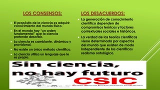 LOS CONSENSOS:
 El propósito de la ciencia es adquirir
conocimiento del mundo físico.
 En el mundo hay “un orden
fundamental” que la ciencia
pretende describir.
 La ciencia es cambiante, dinámica y
provisional.
 No existe un único método científico.
 La ciencia utiliza un lenguaje que le
es propio.
LOS DESACUERDOS:
 La generación de conocimiento
científico dependen de
compromisos teóricos y factores
contextuales sociales e históricos.
 La verdad de las teorías científicas
viene determinada por aspectos
del mundo que existen de modo
independiente de los científicos
realismo ontológico.
 