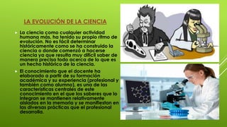 LA EVOLUCIÓN DE LA CIENCIA
 La ciencia como cualquier actividad
humana más, ha tenido su propio ritmo de
evolución. No es fácil determinar
históricamente como se ha construido la
ciencia o donde comenzó a hacerse
ciencia ya que resulta muy difícil saber de
manera precisa todo acerca de lo que es
un hecho histórico de la ciencia.
 El conocimiento que el docente ha
elaborado a partir de su formación
académica y su experiencia (profesional y
también como alumno), es una de las
características centrales de este
conocimiento en el que los saberes que lo
integran se mantienen relativamente
aislados en la memoria y se manifiestan en
las diversas prácticas que el profesional
desarrolla.
 