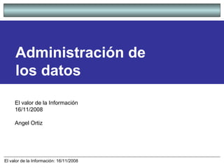 Administración de los datos El valor de la Información  16/11/2008 Angel Ortiz 