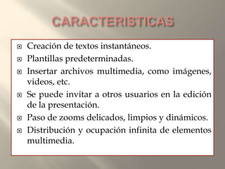  Creación de textos instantáneos.
 Plantillas predeterminadas.
 Insertar archivos multimedia, como imágenes,
videos, etc.
 Se puede invitar a otros usuarios en la edición
de la presentación.
 Paso de zooms delicados, limpios y dinámicos.
 Distribución y ocupación infinita de elementos
multimedia.
 