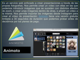 Es un servicio web enfocado a crear presentaciones a través de las
propias fotografías. Nos permite crear un vídeo con ellas en las que
podemos introducir imágenes que se suceden con distintos efectos
de zoom, o crear unas imágenes dentro de otras, o añadir un vídeo a
la misma. Nos permite importar las imágenes desde Instagram para
crear el vídeo de presentación. Animoto tiene una versión gratuita
limitada a 30 segundos de duración que podemos probar antes de
decidirnos por los planes de pago.
 