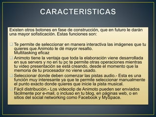 Existen otros botones en fase de construcción, que en futuro le darán
una mayor sofisticación. Estas funciones son:
 Te permite de seleccionar en manera interactiva las imágenes que tu
quieres que Animoto le dé mayor resalto.
Multitasking eficaz
 Animoto tiene la ventaja que toda la elaboración viene desarrollada
en sus servers y no en tu pc te permite otras operaciones mientras
tu video presentación se está creando, desde el momento que la
memoria de tu procesador no viene usado.
 Seleccionar donde deben comenzar las pistas audio.- Esta es una
función muy interesante ya que te permite seleccionar manualmente
el punto exacto donde quieres que inicie la pista musical.
 Fácil distribución.- Los videoclip de Animoto pueden ser enviados
fácilmente por e-mail, o incluso en tu blog, en páginas web, o en
sitios del social networking como Facebook y MySpace.
 