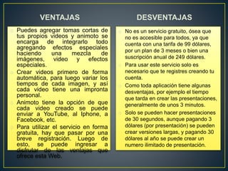VENTAJAS
o Puedes agregar tomas cortas de
tus propios videos y animoto se
encarga de integrarlo todo
agregando efectos especiales
haciendo una mezcla de
imágenes, video y efectos
especiales.
o Crear videos primero de forma
automática, para luego variar los
tiempos de cada imagen, y así
cada video tiene una impronta
personal.
o Animoto tiene la opción de que
cada video creado se puede
enviar a YouTube, al Iphone, a
Facebook, etc.
o Para utilizar el servicio en forma
gratuita, hay que pasar por una
breve registración. Luego de
esto, se puede ingresar a
disfrutar de las ventajas que
ofrece esta Web.
DESVENTAJAS
o No es un servicio gratuito, ósea que
no es accesible para todos, ya que
cuenta con una tarifa de 99 dólares,
por un plan de 3 meses o bien una
suscripción anual de 249 dólares.
o Para usar este servicio solo es
necesario que te registres creando tu
cuenta.
o Como toda aplicación tiene algunas
desventajas, por ejemplo el tiempo
que tarda en crear las presentaciones,
generalmente de unos 3 minutos.
o Solo se pueden hacer presentaciones
de 30 segundos, aunque pagando 3
dólares (por presentación) se pueden
crear versiones largas, y pagando 30
dólares al año se puede crear un
numero ilimitado de presentación.
 