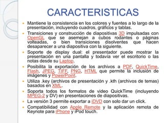 CARACTERISTICAS
 Mantiene la consistencia en los colores y fuentes a lo largo de la
presentación, incluyendo cuadros, gráficos y tablas.
 Transiciones y construcción de diapositivas 3D impulsadas con
OpenGL que se asemejan a cubos rodantes o páginas
volteadas, o bien transiciones disolventes que hacen
desaparecer a una diapositiva con la siguiente.
 Soporte de display dual: el presentador puede mostrar la
presentación en una pantalla y todavía ver el escritorio o las
notas desde su Laptop.
 Posibilita la exportación de los archivos a PDF, QuickTime,
Flash, JPEG, TIFF, PNG, HTML que permite la inclusión de
imágenes y PowerPoint.
 Utiliza .key (archivos de presentación y .kth (archivos de temas)
basados en XML.
 Soporta todos los formatos de video QuickTime (incluyendo
MPEG-2 y DV) en presentaciones de diapositivas.
 La versión 3 permite exportar a iDVD con solo dar un click.
 Compatibilidad con Apple Remote y la aplicación remota de
Keynote para iPhone y iPod touch.
 