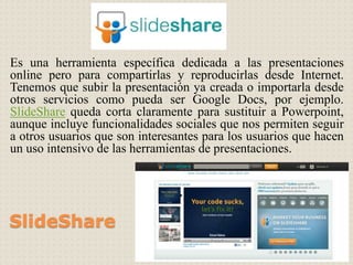 SlideShare
Es una herramienta específica dedicada a las presentaciones
online pero para compartirlas y reproducirlas desde Internet.
Tenemos que subir la presentación ya creada o importarla desde
otros servicios como pueda ser Google Docs, por ejemplo.
SlideShare queda corta claramente para sustituir a Powerpoint,
aunque incluye funcionalidades sociales que nos permiten seguir
a otros usuarios que son interesantes para los usuarios que hacen
un uso intensivo de las herramientas de presentaciones.
 