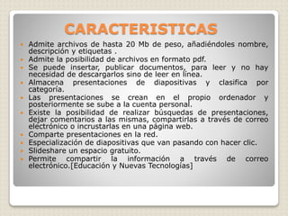 CARACTERISTICAS
 Admite archivos de hasta 20 Mb de peso, añadiéndoles nombre,
descripción y etiquetas .
 Admite la posibilidad de archivos en formato pdf.
 Se puede insertar, publicar documentos, para leer y no hay
necesidad de descargarlos sino de leer en línea.
 Almacena presentaciones de diapositivas y clasifica por
categoría.
 Las presentaciones se crean en el propio ordenador y
posteriormente se sube a la cuenta personal.
 Existe la posibilidad de realizar búsquedas de presentaciones,
dejar comentarios a las mismas, compartirlas a través de correo
electrónico o incrustarlas en una página web.
 Comparte presentaciones en la red.
 Especialización de diapositivas que van pasando con hacer clic.
 Slideshare un espacio gratuito.
 Permite compartir la información a través de correo
electrónico.[Educación y Nuevas Tecnologías]
 