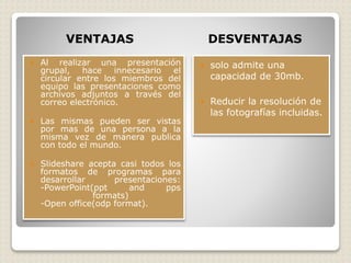 VENTAJAS DESVENTAJAS
 Al realizar una presentación
grupal, hace innecesario el
circular entre los miembros del
equipo las presentaciones como
archivos adjuntos a través del
correo electrónico.
 Las mismas pueden ser vistas
por mas de una persona a la
misma vez de manera publica
con todo el mundo.
 Slideshare acepta casi todos los
formatos de programas para
desarrollar presentaciones:
-PowerPoint(ppt and pps
formats)
-Open office(odp format).
 solo admite una
capacidad de 30mb.
 Reducir la resolución de
las fotografías incluidas.
 
