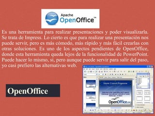 OpenOffice
Es una herramienta para realizar presentaciones y poder visualizarla.
Se trata de Impress. Lo cierto es que para realizar una presentación nos
puede servir, pero es más cómodo, más rápido y más fácil crearlas con
otras soluciones. Es uno de los aspectos pendientes de OpenOffice,
donde esta herramienta queda lejos de la funcionalidad de PowerPoint.
Puede hacer lo mismo, si, pero aunque puede servir para salir del paso,
yo casi prefiero las alternativas web.
 