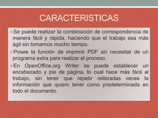 CARACTERISTICAS
Se puede realizar la combinación de correspondencia de
manera fácil y rápida, haciendo que el trabajo sea más
ágil sin tomarnos mucho tiempo.
Posee la función de imprimir PDF sin necesitar de un
programa extra para realizar el proceso.
En OpenOffice.org Writer se puede establecer un
encabezado y pie de página, lo cual hace más fácil al
trabajo, sin tener que repetir reiteradas veces la
información que quiero tener como predeterminada en
todo el documento.
 