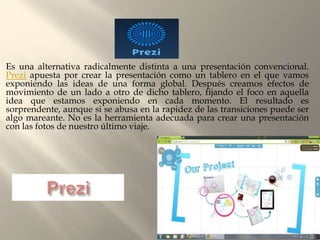 Es una alternativa radicalmente distinta a una presentación convencional.
Prezi apuesta por crear la presentación como un tablero en el que vamos
exponiendo las ideas de una forma global. Después creamos efectos de
movimiento de un lado a otro de dicho tablero, fijando el foco en aquella
idea que estamos exponiendo en cada momento. El resultado es
sorprendente, aunque si se abusa en la rapidez de las transiciones puede ser
algo mareante. No es la herramienta adecuada para crear una presentación
con las fotos de nuestro último viaje.
 