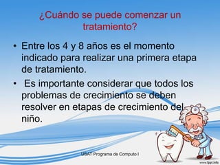 ¿Cuándo se puede comenzar un
tratamiento?
• Entre los 4 y 8 años es el momento
indicado para realizar una primera etapa
de tratamiento.
• Es importante considerar que todos los
problemas de crecimiento se deben
resolver en etapas de crecimiento del
niño.
USAT Programa de Computo I
 