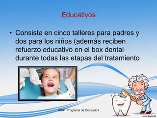 Educativos
• Consiste en cinco talleres para padres y
dos para los niños (además reciben
refuerzo educativo en el box dental
durante todas las etapas del tratamiento
USAT Programa de Computo I
 