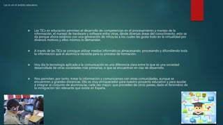 Las tic en el ámbito educativo.
 Las TICs en educación permiten el desarrollo de competencias en el procesamiento y manejo de la
información, el manejo de hardware y software entre otras, desde diversas áreas del conocimiento, esto se
da porque ahora estamos con una generación de niños/as a los cuales les gusta todo en la virtualidad por
diversos motivos y ellos mismos lo demandan.
 A través de las TICs se consigue utilizar medios informáticos almacenando, procesando y difundiendo toda
la información que el alumno/a necesita para su proceso de formación.
 Hoy día la tecnología aplicada a la comunicación es una diferencia clara entre lo que es una sociedad
desarrollada de otras sociedades más primarias, o que se encuentran en vías de desarrollo.
 Nos permiten, por tanto, tratar la información y comunicarnos con otras comunidades, aunque se
encuentren a grandes distancias. Ello es muy enriquecedor para nuestro proyecto educativo y para ayudar
a integrar al conjunto de alumnos/as, cada vez mayor, que proceden de otros países, dado el fenómeno de
la inmigración tan relevante que existe en España.
 