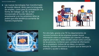 Las tic en el ámbito laboral
 Las nuevas tecnologías han transformado
el mundo laboral, tanto para la búsqueda
de empleo, como para la contratación o la
forma de trabajar. Las TIC se han
incorporado al mundo laboral y
empresarial y en los próximos años se
prevé que esta tendencia aumente de
manera importante.
Por otro lado, gracias a las TIC los departamentos de
recursos humanos de las empresas pueden buscar
información sobre sus candidatos por internet. Los blogs,
páginas personales y redes sociales actúan como currículo
de las personas. Contienen gran cantidad de información
de su propietario, incluso de sus ideas y su opinión.
Además, también demuestran la pasión que se tiene por la
profesión y ayudan a destacar.
 