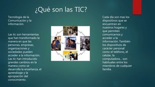 ¿Qué son las TIC?
Tecnologia de la
Comunicación y la
información.
Las tic son herramientas
que han transformado la
manera en que las
personas, empresas,
organizaciones y
sociedades pueden
acceder a la información.
Las tic han introducido
grandes cambios en la
manera como se
desarrolla la enseñanza, el
aprendizaje y la
apropiación del
conocimiento.
Cada día son mas los
dispositivos que se
encuentran en
nuestros hogares y
que permiten
comunicarnos y
acceder a la
información. También
los dispositivos de
carácter personal
como el teléfono, el
celular, la
computadora… son
habituales entre los
miembros de cualquier
familia.
 