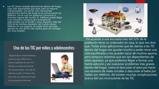  Las TIC tienen amplias aplicaciones dentro del hogar;
unas más importantes que otras, pero la mayoría
indispensables. Una de las más importantes
aplicaciones dentro del hogar es la comunicación vía
teléfono, con la cual nos podemos comunicar a
distintos lugares del mundo. El teléfono puede llegar
a ser necesario inclusive para emergencias
relacionadas con la familia u otros aspectos. Más del
83% de las familias alrededor del mundo tienen
teléfono en sus hogares; se puede decir que este
aparato es uno de los más usados pues sus ventajas
son muy amplias.
. De acuerdo a una encuesta más del 52% de la
población tiene un ordenador en casa, lo que nos dice
que Todas estas aplicaciones que les damos a las TIC
dentro del hogar nos ayudan mucho a poder tener una
vida equilibrada y nos pueden sacar de muchos apuros,
pero tampoco tenemos que ser tan dependientes de
estos aparatos, ya que podemos llegar a formar una
fuerte adicción y así ocasionar problemas más graves
dentro del hogar, como el descuidar el aseo por hacer
uso excesivo de redes sociales o descuidar al bebe por
hablar por teléfono. Así existen muchas complicaciones
acerca del uso inconsciente de las TIC.
 